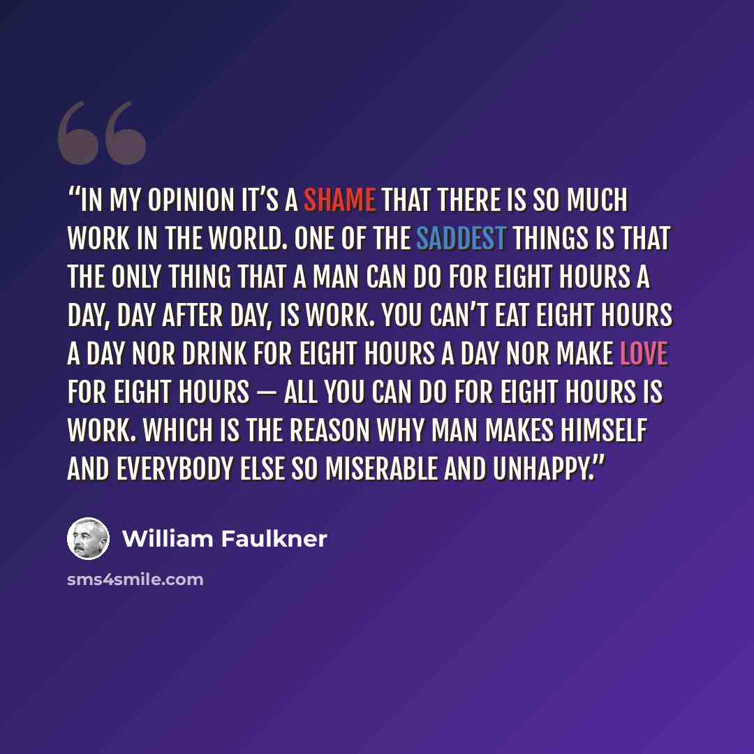 “In my opinion it’s a shame that there is so much work in the world. One of the saddest things is that the only thing that a man can do for eight hours a day, day after day, is work. You can’t eat eight hours a day nor drink for eight hours a day nor make love for eight hours — all you can do for…” quote by WILLIAM FAULKNER