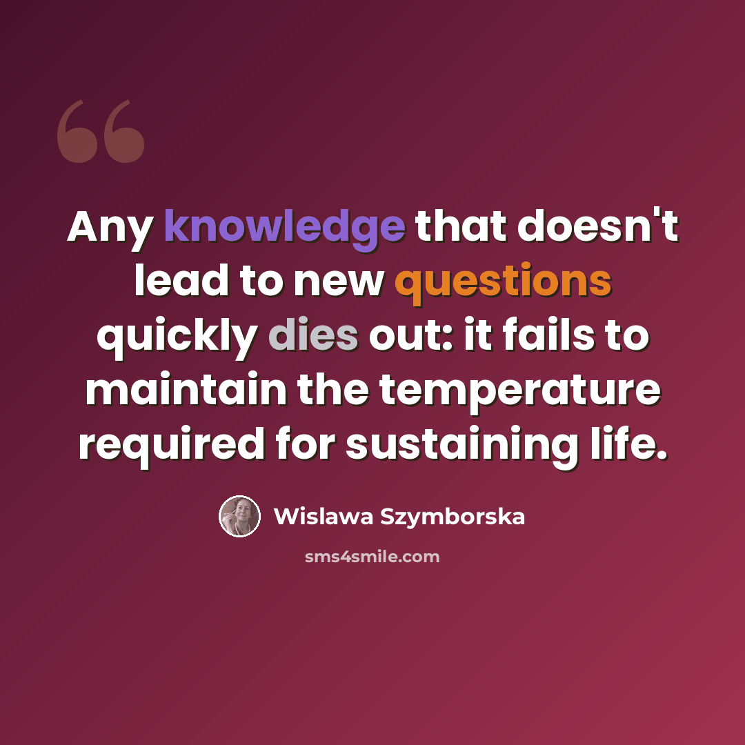 “Any knowledge that doesn't lead to new questions quickly dies out: it fails to maintain the temperature required for sustaining life.” quote by Wislawa Szymborska