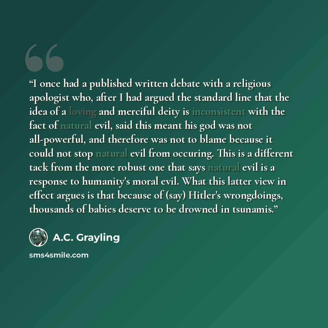 “I once had a published written debate with a religious apologist who, after I had argued the standard line that the idea of a loving and merciful deity is inconsistent with the fact of natural evil, said this meant his god was not all-powerful, and therefore was not to blame because it could not…” quote by A.C. Grayling