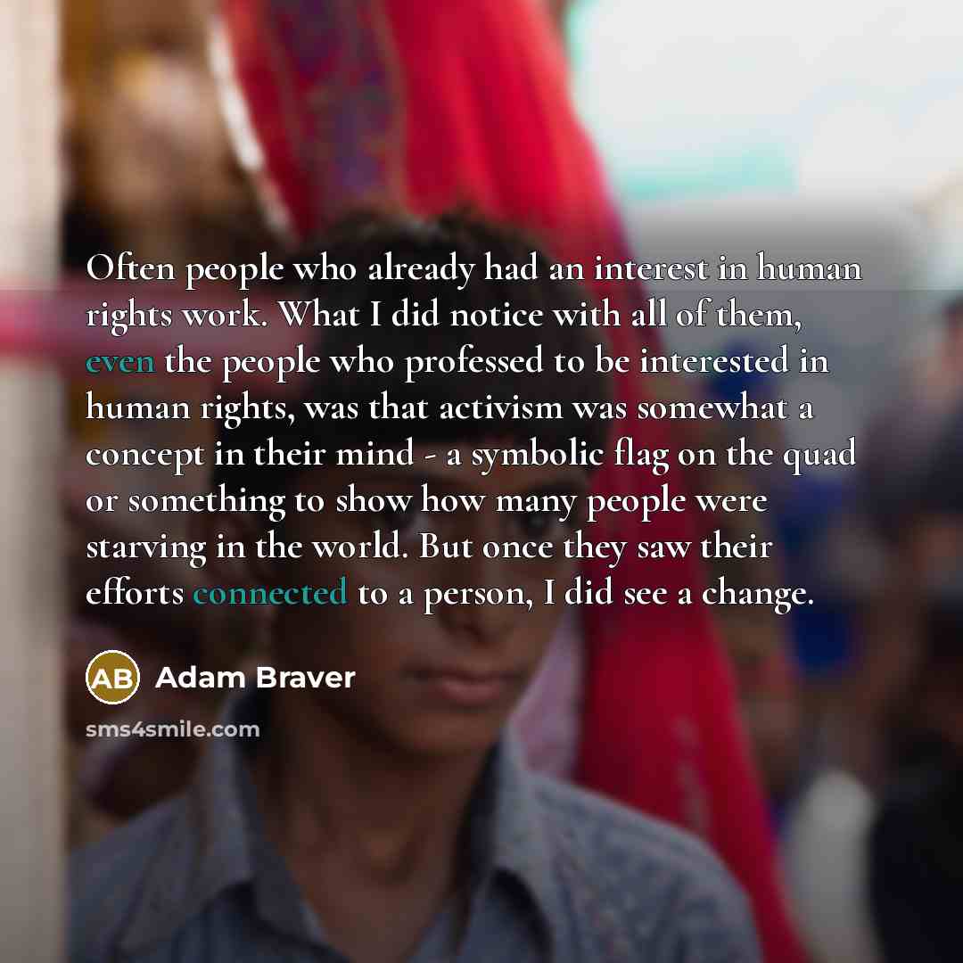 “Often people who already had an interest in human rights work. What I did notice with all of them, even the people who professed to be interested in human rights, was that activism was somewhat a concept in their mind - a symbolic flag on the quad or something to show how many people were starving…” quote by Adam Braver