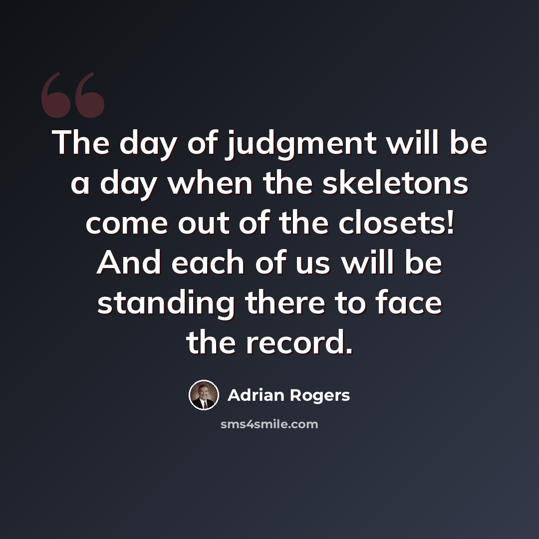“The day of judgment will be a day when the skeletons come out of the closets! And each of us will be standing there to face the record.” quote by Adrian Rogers