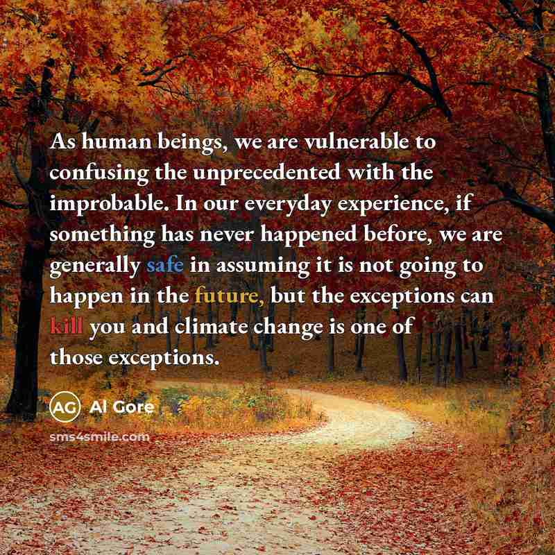 “As human beings, we are vulnerable to confusing the unprecedented with the improbable. In our everyday experience, if something has never happened before, we are generally safe in assuming it is not going to happen in the future, but the exceptions can kill you and climate change is one of those…” quote by Al Gore