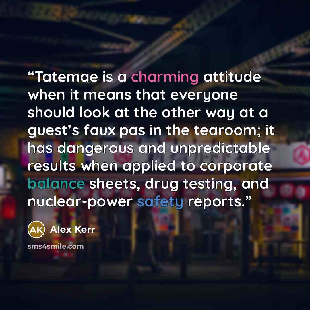 “Tatemae is a charming attitude when it means that everyone should look at the other way at a guest’s faux pas in the tearoom; it has dangerous and unpredictable results when applied to corporate balance sheets, drug testing, and nuclear-power safety reports.” quote by Alex Kerr