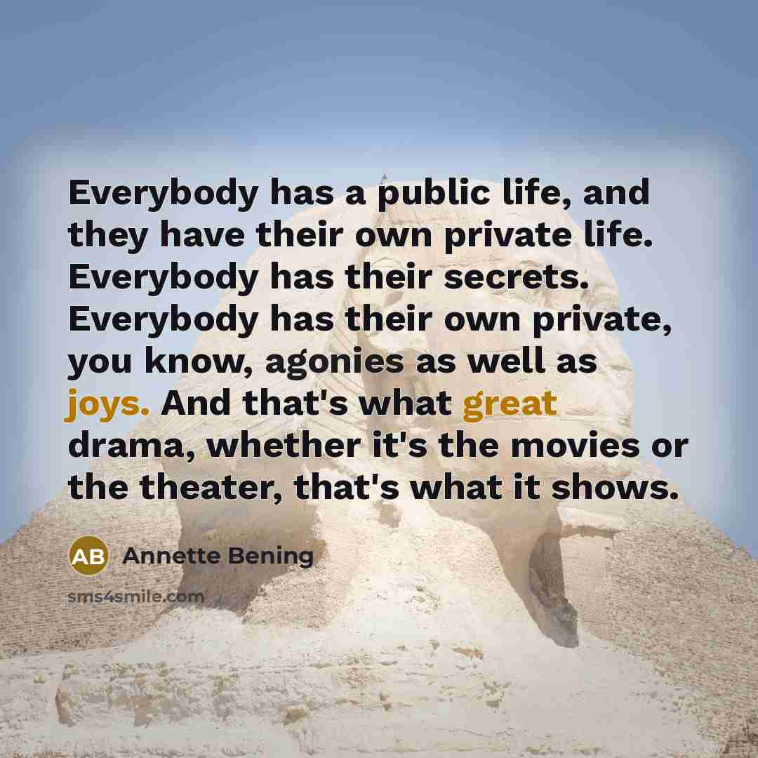 “Everybody has a public life, and they have their own private life. Everybody has their secrets. Everybody has their own private, you know, agonies as well as joys. And that's what great drama, whether it's the movies or the theater, that's what it shows.” quote by Annette Bening
