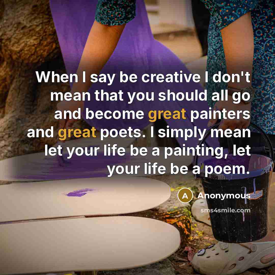 “When I say be creative I don't mean that you should all go and become great painters and great poets. I simply mean let your life be a painting, let your life be a poem.” quote by Anonymous
