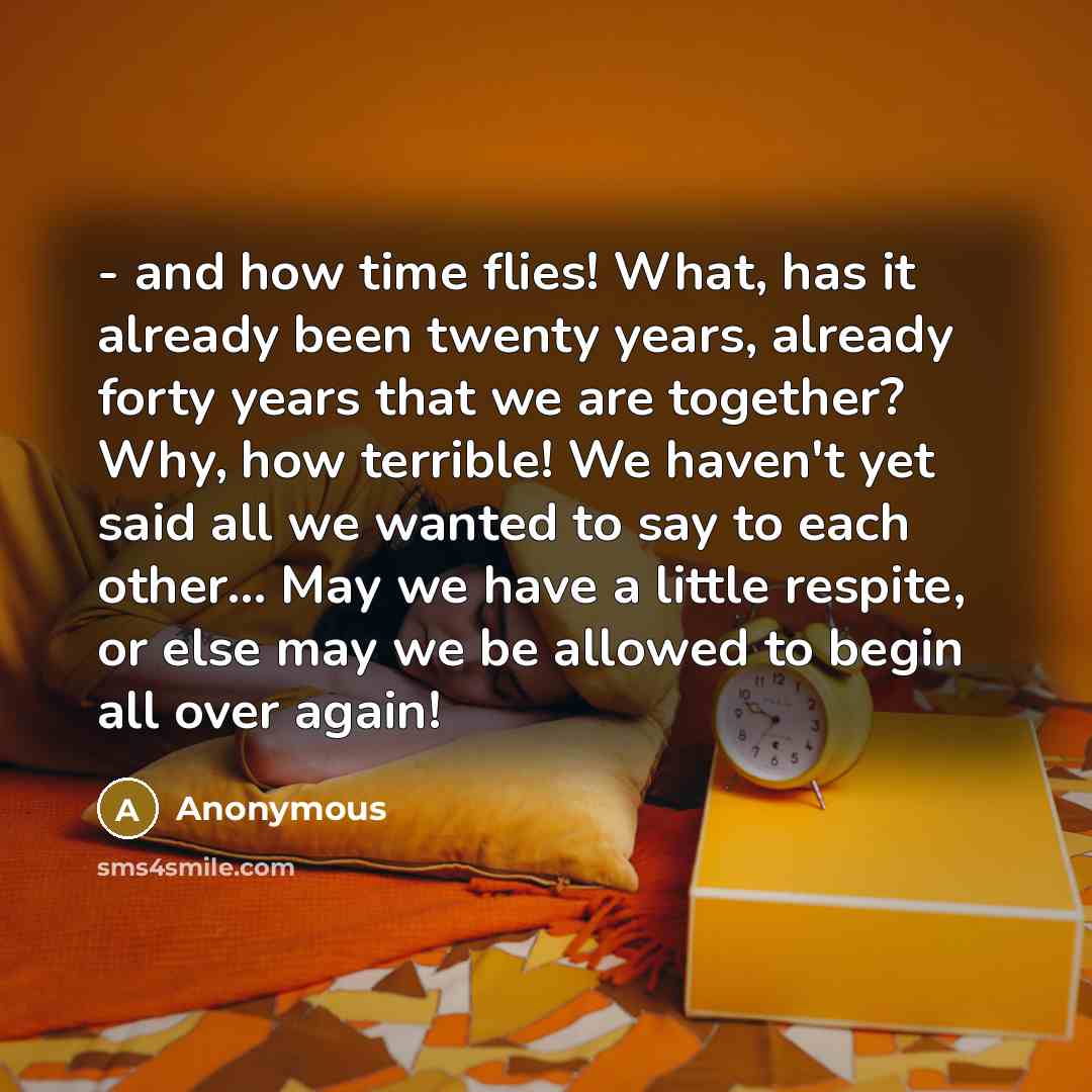 “- and how time flies! What, has it already been twenty years, already forty years that we are together? Why, how terrible! We haven't yet said all we wanted to say to each other... May we have a little respite, or else may we be allowed to begin all over again!” quote by Anonymous