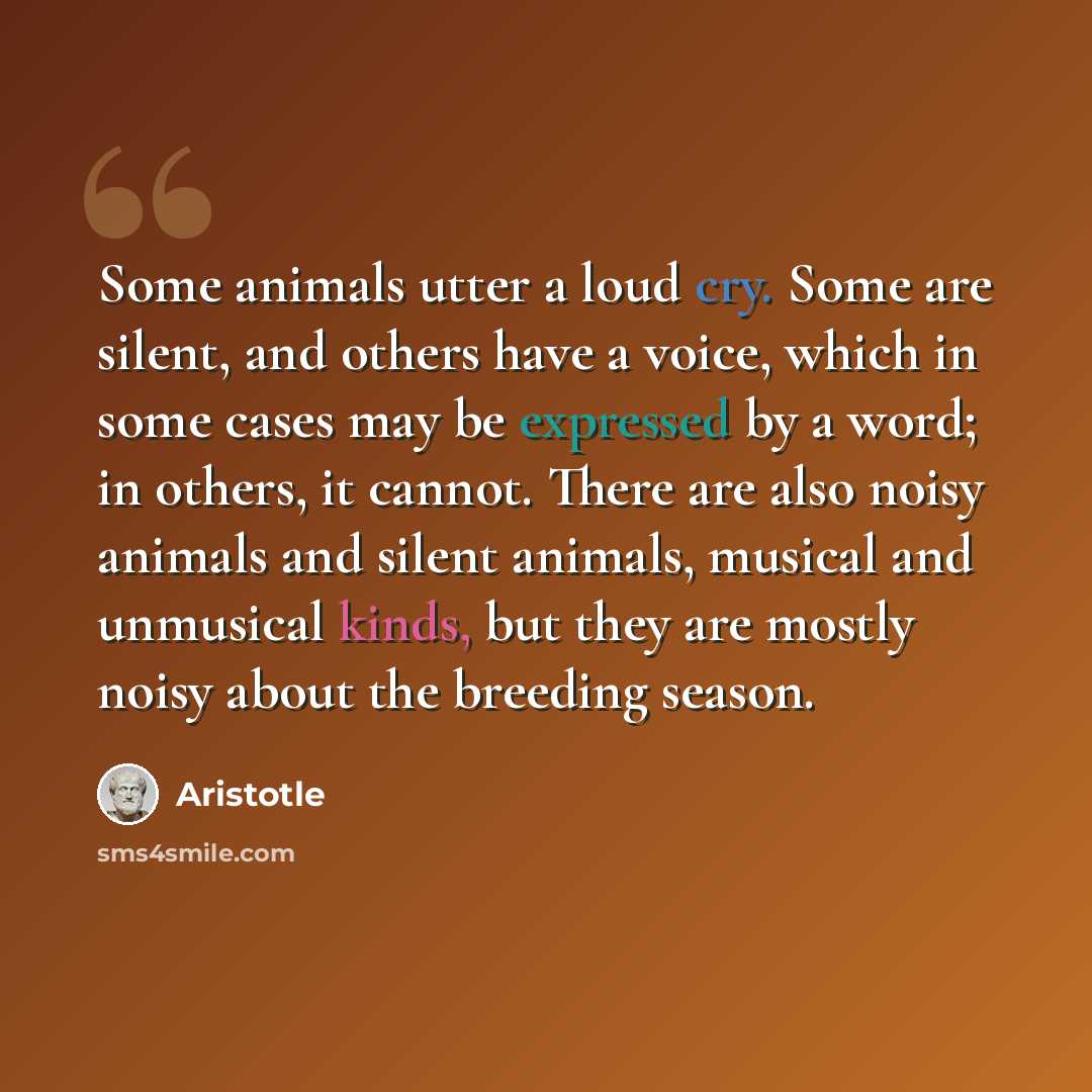 “Some animals utter a loud cry. Some are silent, and others have a voice, which in some cases may be expressed by a word; in others, it cannot. There are also noisy animals and silent animals, musical and unmusical kinds, but they are mostly noisy about the breeding season.” quote by Aristotle