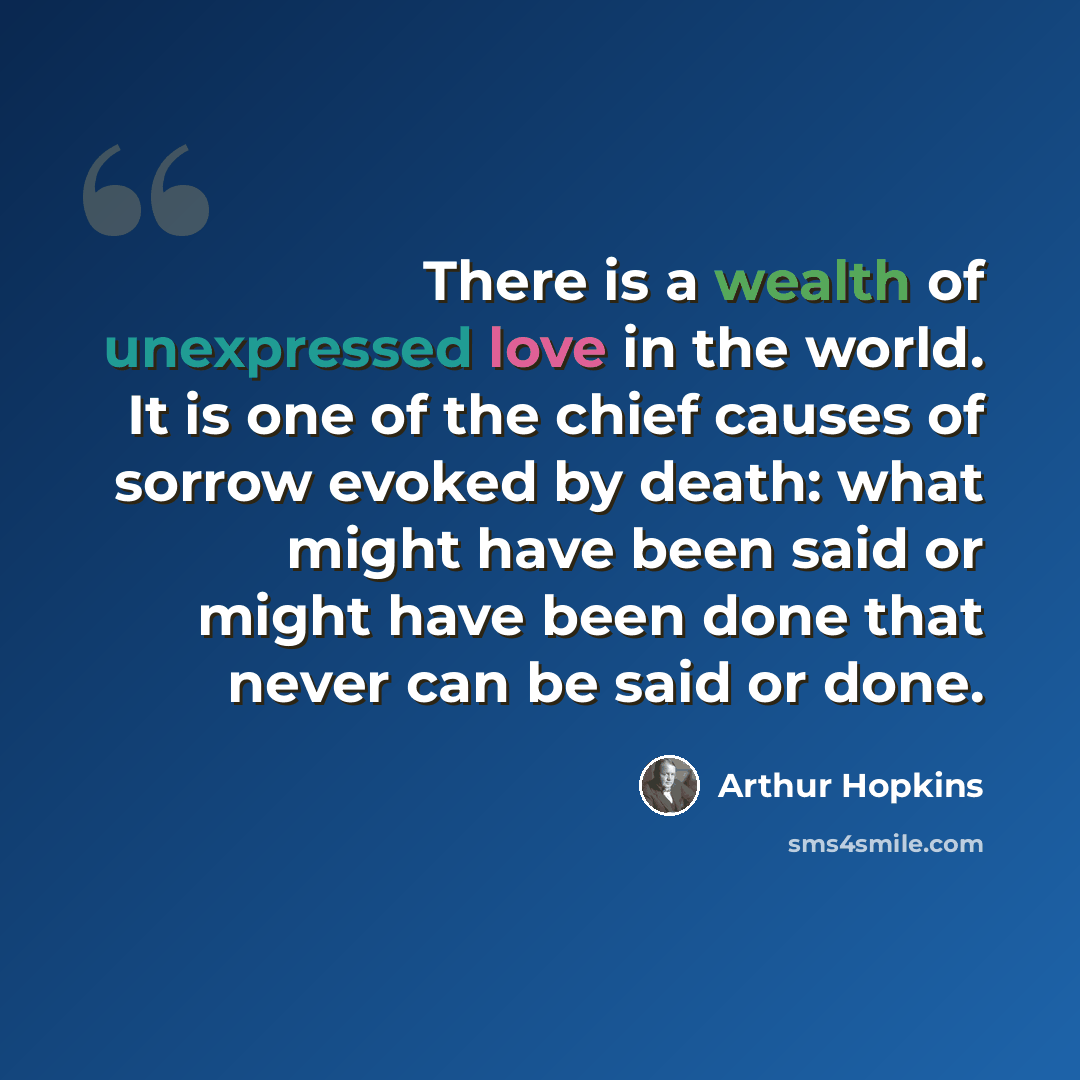 “There is a wealth of unexpressed love in the world. It is one of the chief causes of sorrow evoked by death: what might have been said or might have been done that never can be said or done.” quote by Arthur Hopkins