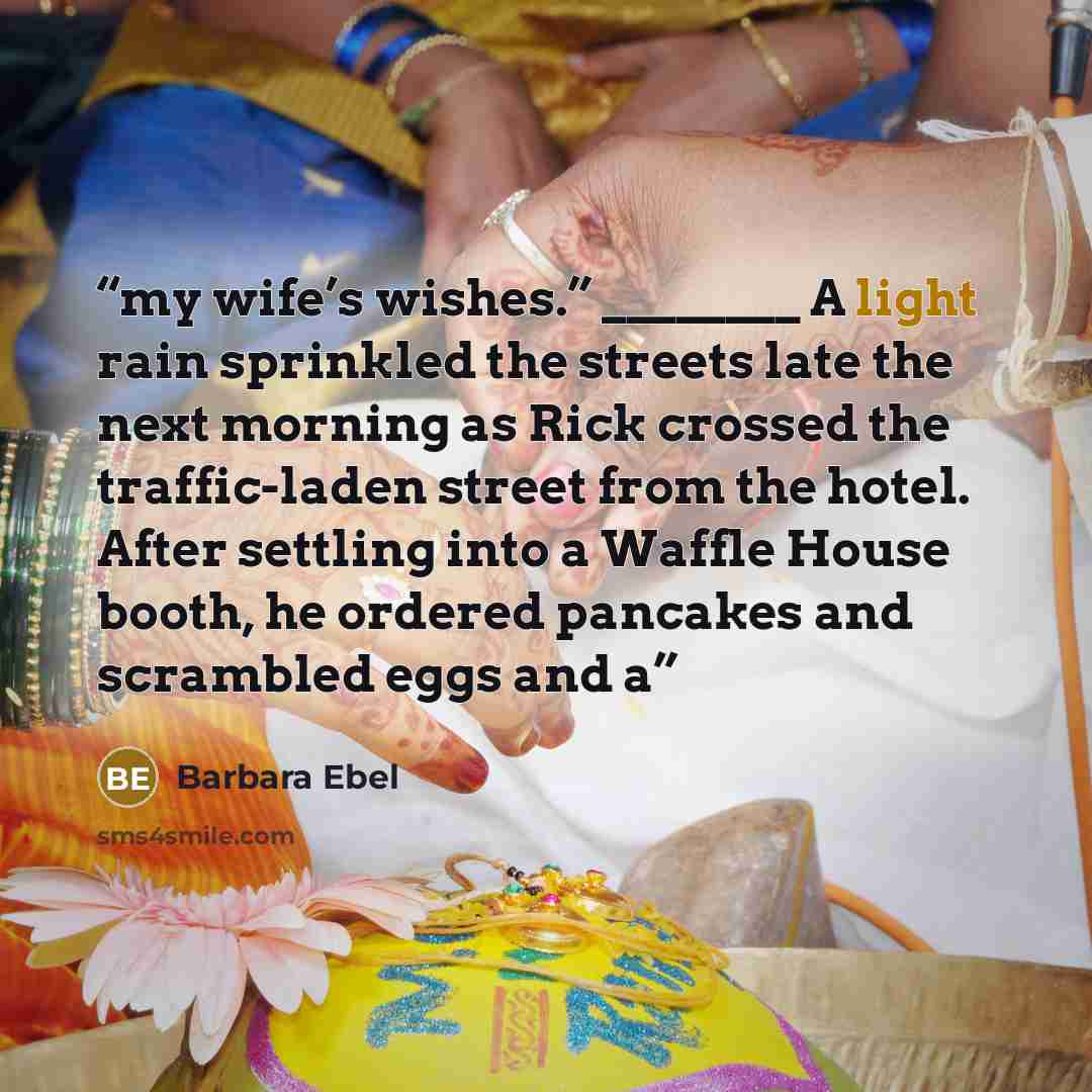 “my wife’s wishes.” ________ A light rain sprinkled the streets late the next morning as Rick crossed the traffic-laden street from the hotel. After settling into a Waffle House booth, he ordered pancakes and scrambled eggs and a” quote by Barbara Ebel
