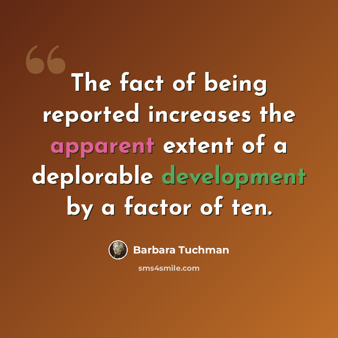 “The fact of being reported increases the apparent extent of a deplorable development by a factor of ten.” quote by Barbara Tuchman