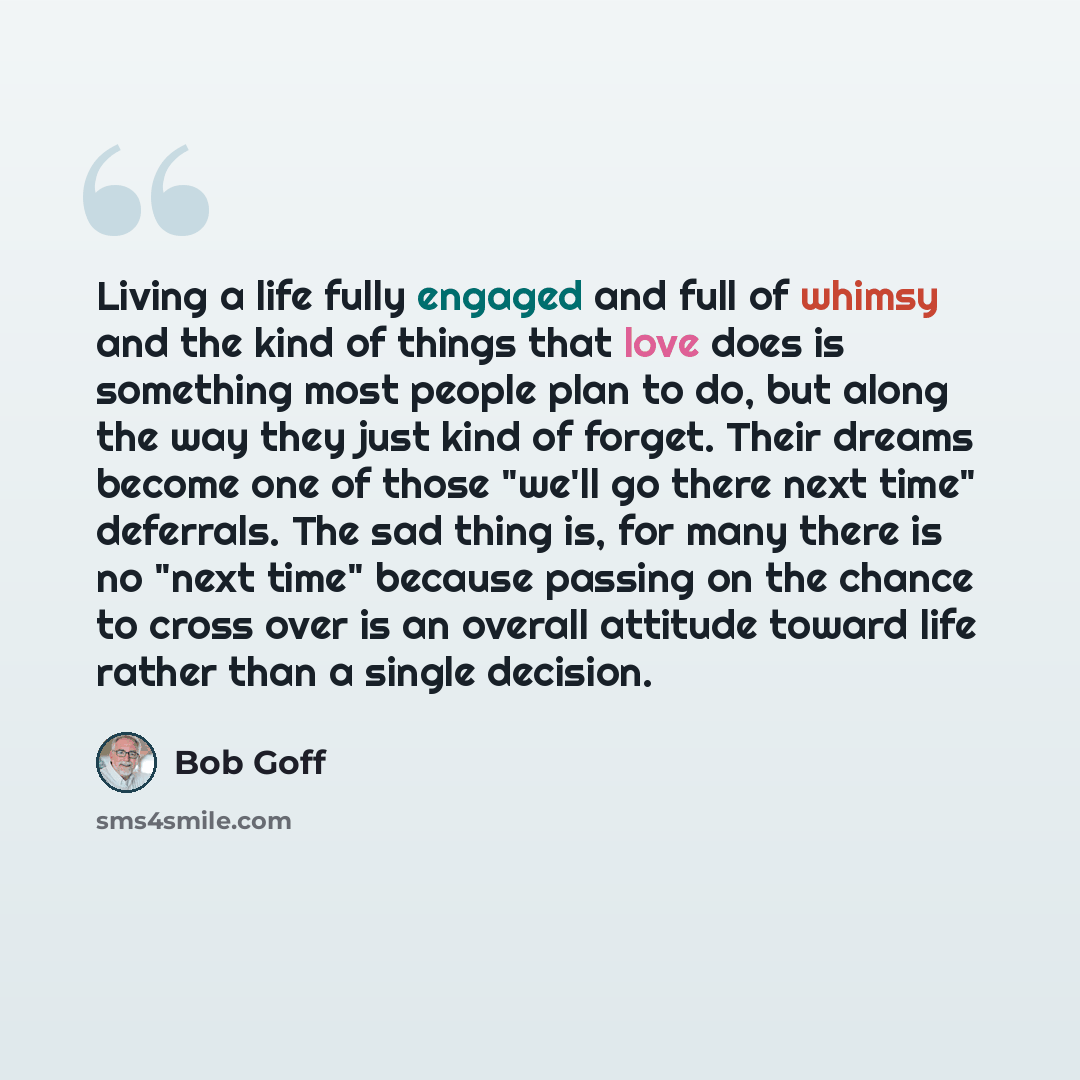 “Living a life fully engaged and full of whimsy and the kind of things that love does is something most people plan to do, but along the way they just kind of forget. Their dreams become one of those "we'll go there next time" deferrals. The sad thing is, for many there is no "next time" because…” quote by Bob Goff