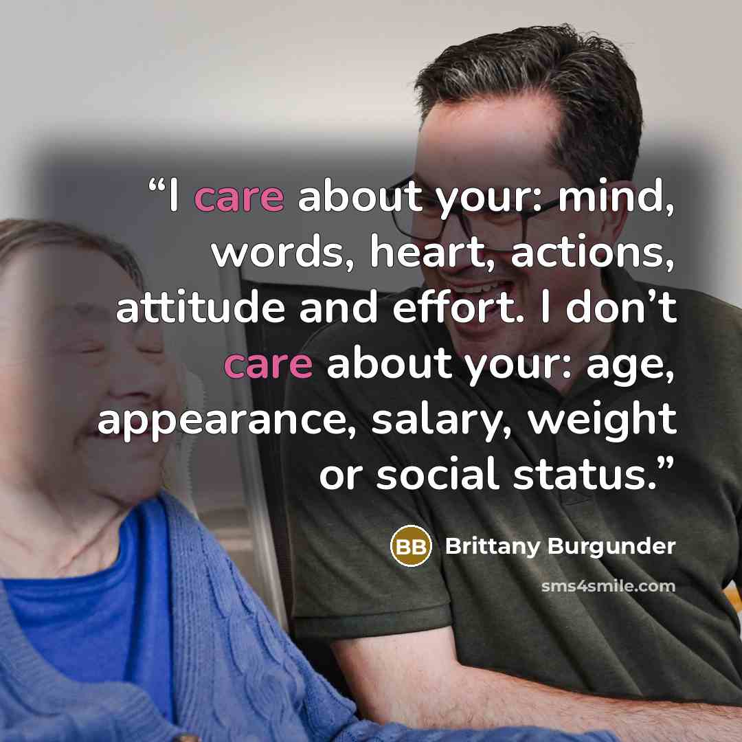 “I care about your: mind, words, heart, actions, attitude and effort. I don’t care about your: age, appearance, salary, weight or social status.” quote by Brittany Burgunder