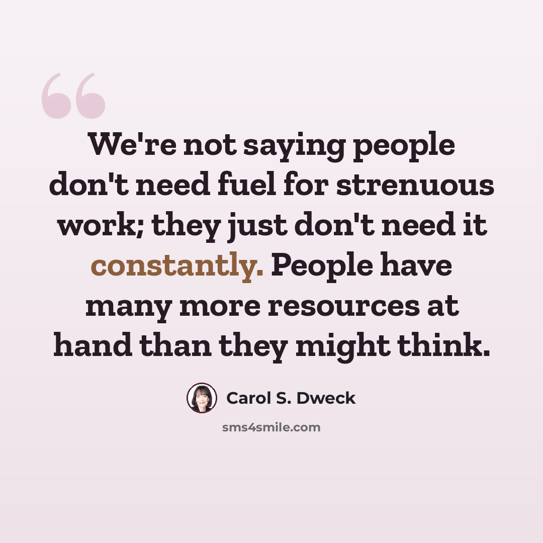 “We're not saying people don't need fuel for strenuous work; they just don't need it constantly. People have many more resources at hand than they might think.” quote by Carol S. Dweck