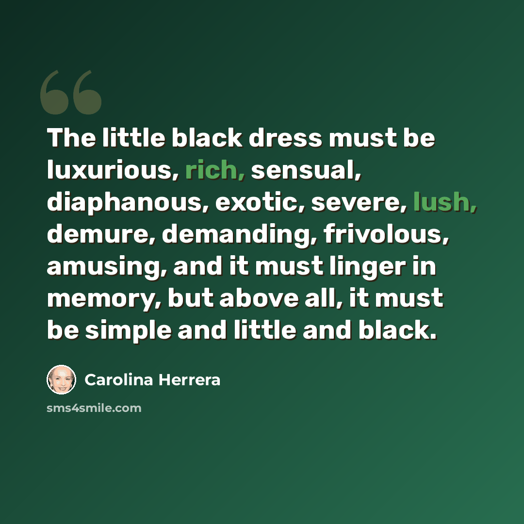 “The little black dress must be luxurious, rich, sensual, diaphanous, exotic, severe, lush, demure, demanding, frivolous, amusing, and it must linger in memory, but above all, it must be simple and little and black.” quote by Carolina Herrera