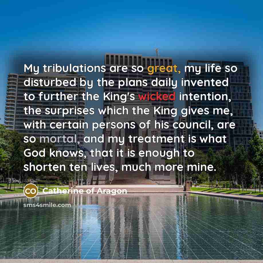“My tribulations are so great, my life so disturbed by the plans daily invented to further the King's wicked intention, the surprises which the King gives me, with certain persons of his council, are so mortal, and my treatment is what God knows, that it is enough to shorten ten lives, much more…” quote by Catherine of Aragon
