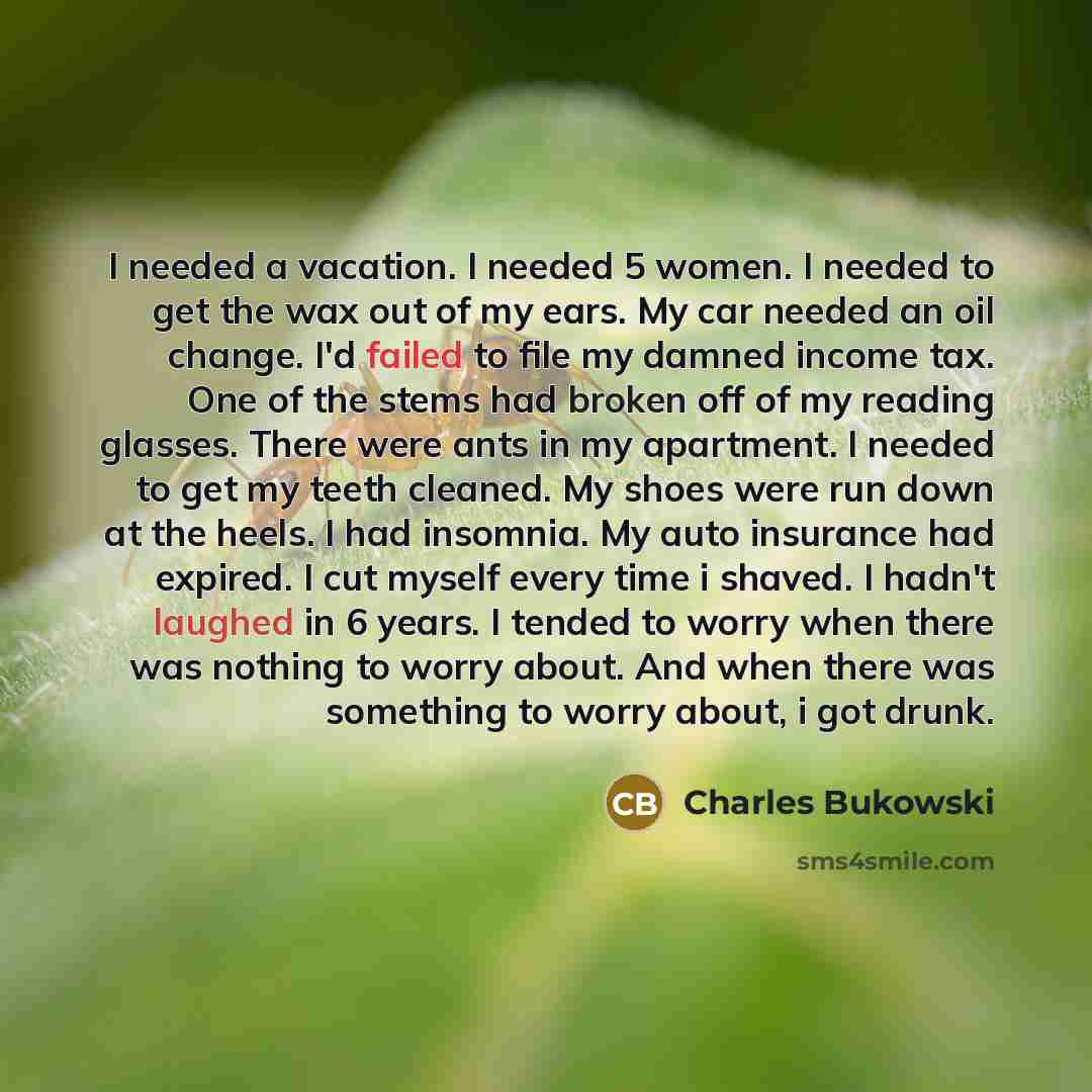 “I needed a vacation. I needed 5 women. I needed to get the wax out of my ears. My car needed an oil change. I'd failed to file my damned income tax. One of the stems had broken off of my reading glasses. There were ants in my apartment. I needed to get my teeth cleaned. My shoes were run down at…” quote by Charles Bukowski