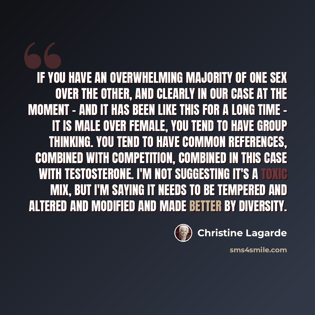 “If you have an overwhelming majority of one sex over the other, and clearly in our case at the moment - and it has been like this for a long time - it is male over female, you tend to have group thinking. You tend to have common references, combined with competition, combined in this case with…” quote by Christine Lagarde