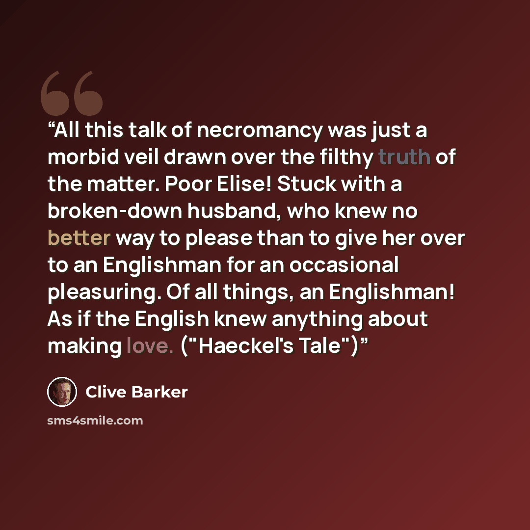 “All this talk of necromancy was just a morbid veil drawn over the filthy truth of the matter. Poor Elise! Stuck with a broken-down husband, who knew no better way to please than to give her over to an Englishman for an occasional pleasuring. Of all things, an Englishman! As if the English knew…” quote by Clive Barker
