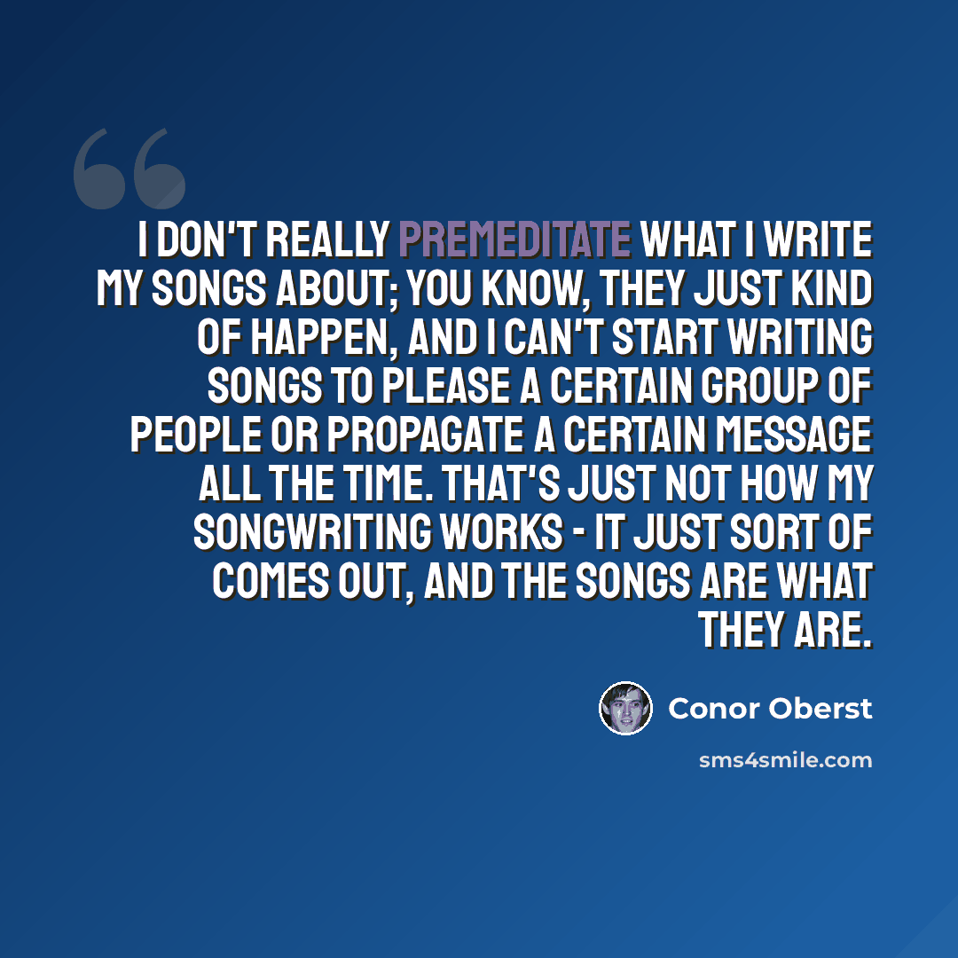 “I don't really premeditate what I write my songs about; you know, they just kind of happen, and I can't start writing songs to please a certain group of people or propagate a certain message all the time. That's just not how my songwriting works - it just sort of comes out, and the songs are what…” quote by Conor Oberst