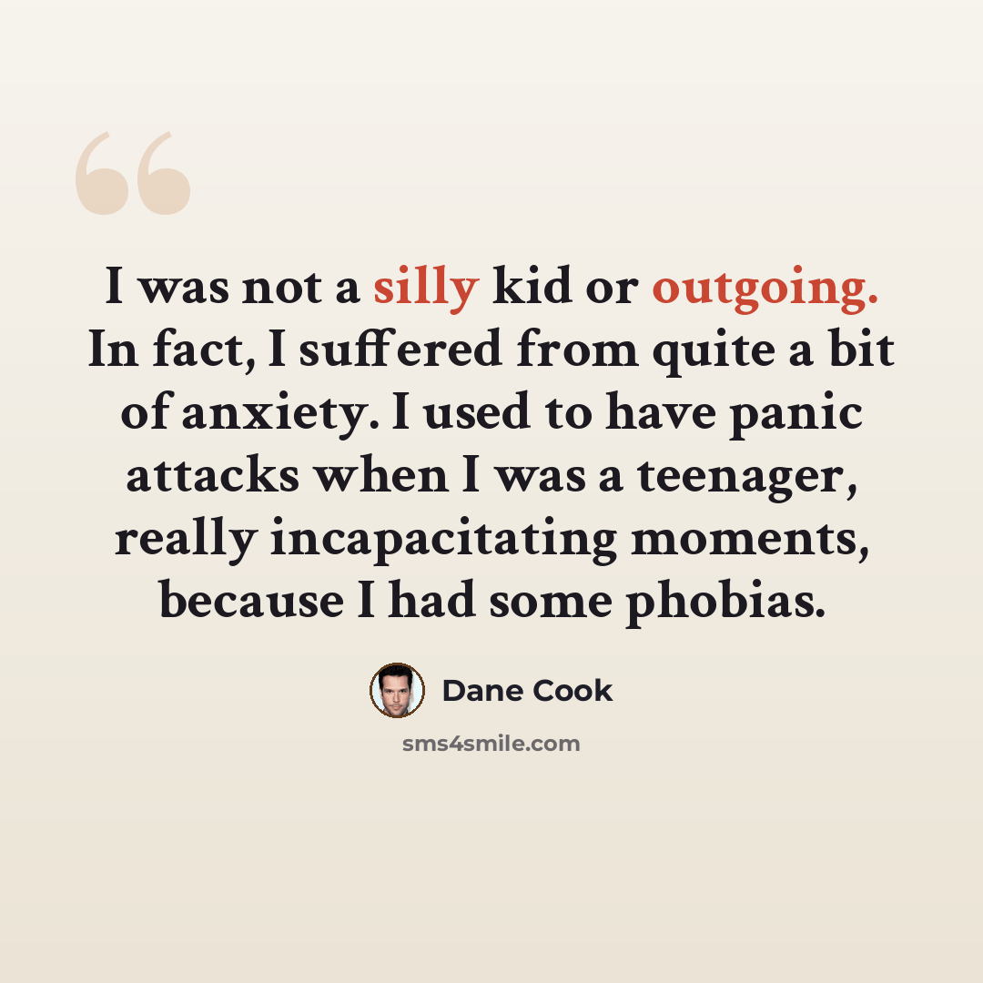 “I was not a silly kid or outgoing. In fact, I suffered from quite a bit of anxiety. I used to have panic attacks when I was a teenager, really incapacitating moments, because I had some phobias.” quote by Dane Cook