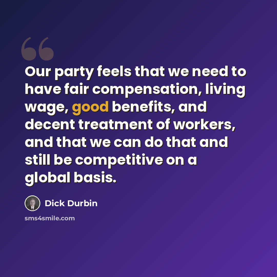 “Our party feels that we need to have fair compensation, living wage, good benefits, and decent treatment of workers, and that we can do that and still be competitive on a global basis.” quote by Dick Durbin