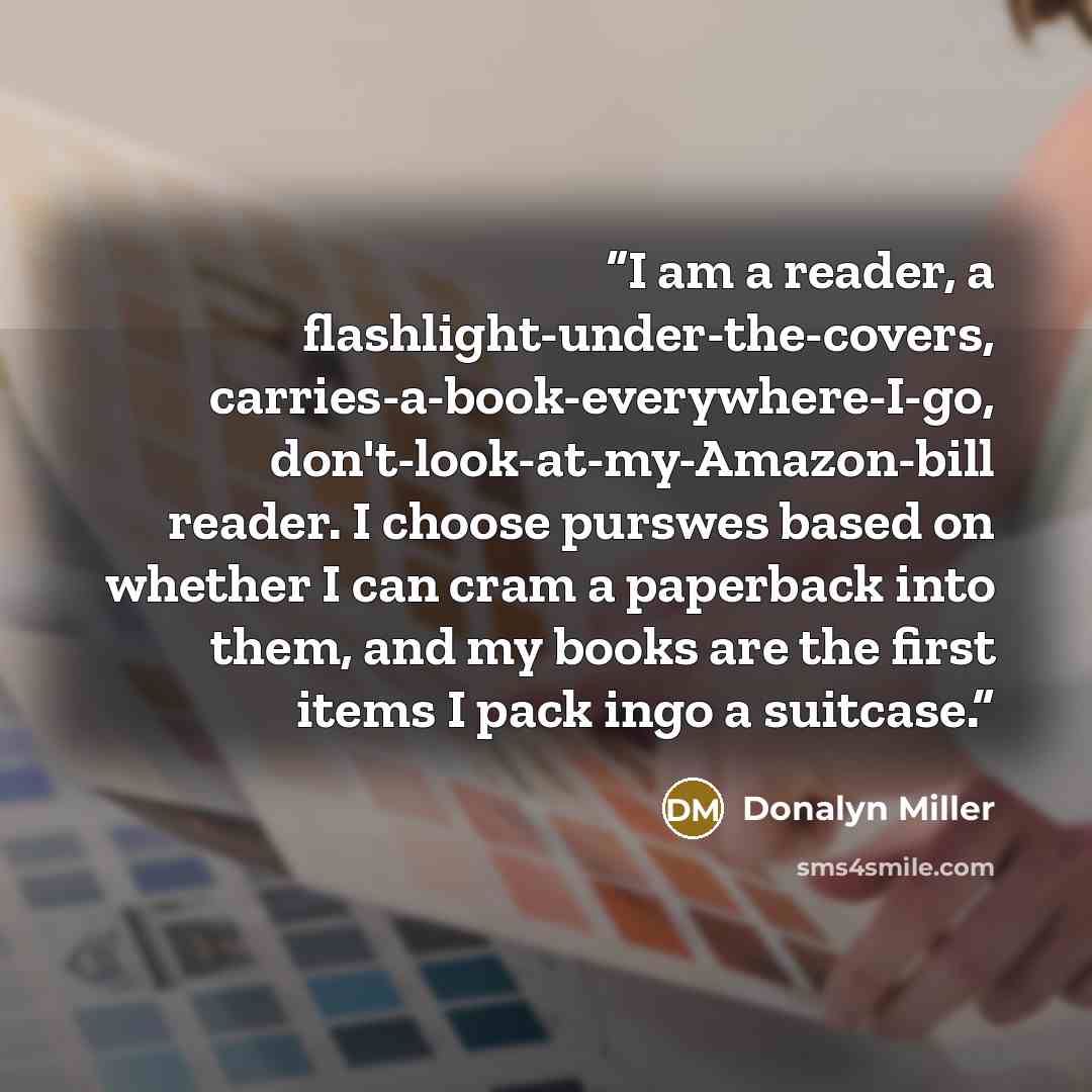“I am a reader, a flashlight-under-the-covers, carries-a-book-everywhere-I-go, don't-look-at-my-Amazon-bill reader. I choose purswes based on whether I can cram a paperback into them, and my books are the first items I pack ingo a suitcase.” quote by Donalyn Miller