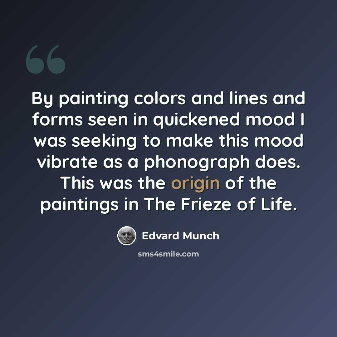 “By painting colors and lines and forms seen in quickened mood I was seeking to make this mood vibrate as a phonograph does. This was the origin of the paintings in The Frieze of Life.” quote by Edvard Munch