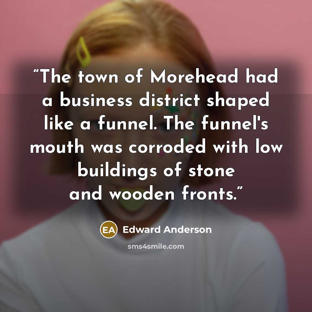 “The town of Morehead had a business district shaped like a funnel. The funnel's mouth was corroded with low buildings of stone and wooden fronts.” quote by Edward Anderson