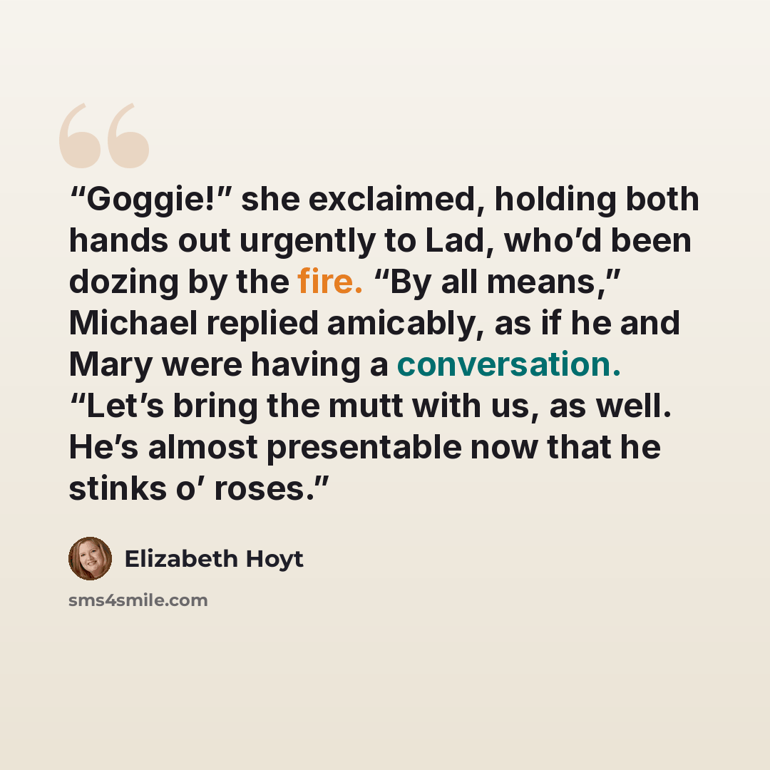 “Goggie!” she exclaimed, holding both hands out urgently to Lad, who’d been dozing by the fire. “By all means,” Michael replied amicably, as if he and Mary were having a conversation. “Let’s bring the mutt with us, as well. He’s almost presentable now that he stinks o’ roses.” quote by Elizabeth Hoyt