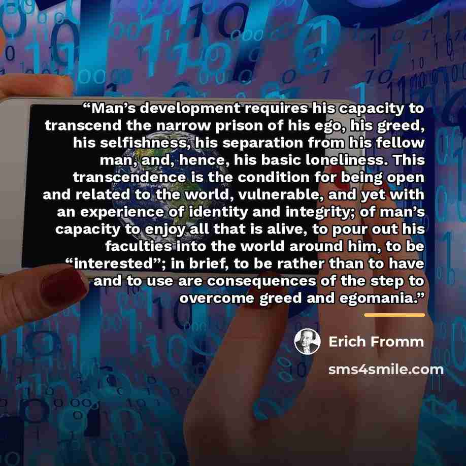 “Man’s development requires his capacity to transcend the narrow prison of his ego, his greed, his selfishness, his separation from his fellow man, and, hence, his basic loneliness. This transcendence is the condition for being open and related to the world, vulnerable, and yet with an experience…” quote by Erich Fromm