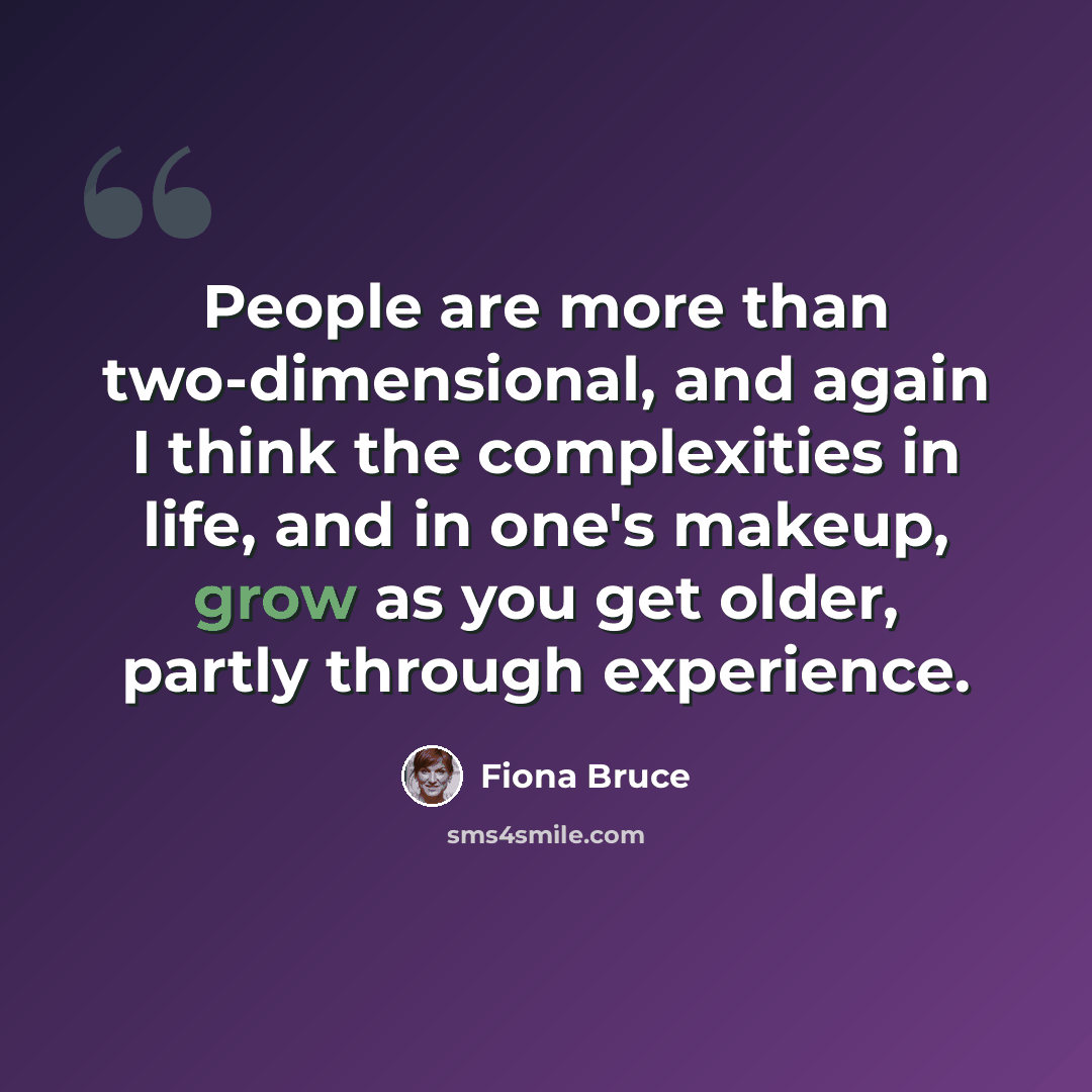 “People are more than two-dimensional, and again I think the complexities in life, and in one's makeup, grow as you get older, partly through experience.” quote by Fiona Bruce