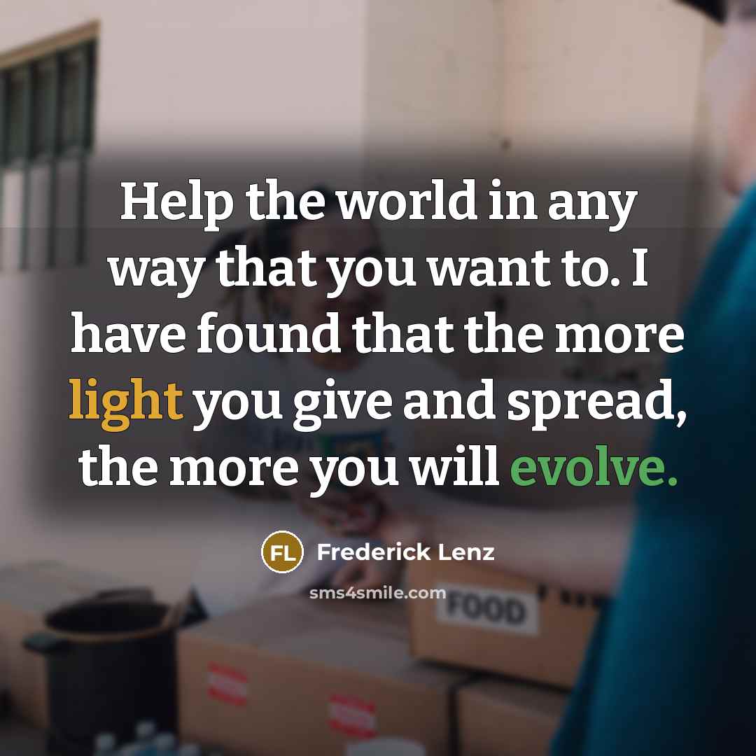 “Help the world in any way that you want to. I have found that the more light you give and spread, the more you will evolve.” quote by Frederick Lenz