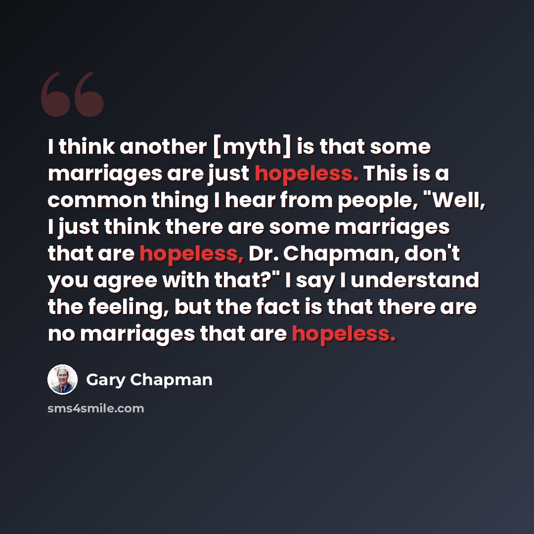 “I think another [myth] is that some marriages are just hopeless. This is a common thing I hear from people, "Well, I just think there are some marriages that are hopeless, Dr. Chapman, don't you agree with that?" I say I understand the feeling, but the fact is that there are no marriages that are…” quote by Gary Chapman