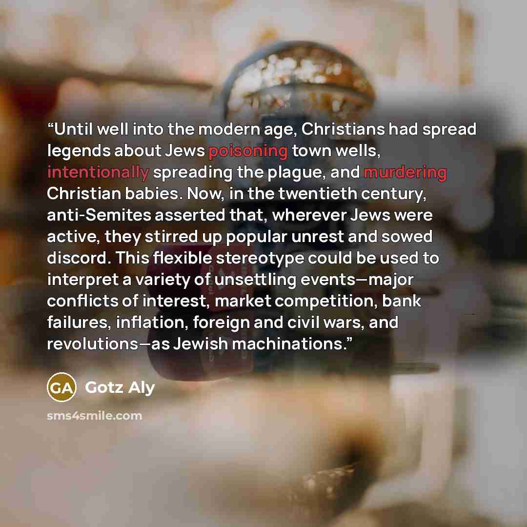 “Until well into the modern age, Christians had spread legends about Jews poisoning town wells, intentionally spreading the plague, and murdering Christian babies. Now, in the twentieth century, anti-Semites asserted that, wherever Jews were active, they stirred up popular unrest and sowed discord…” quote by Götz Aly