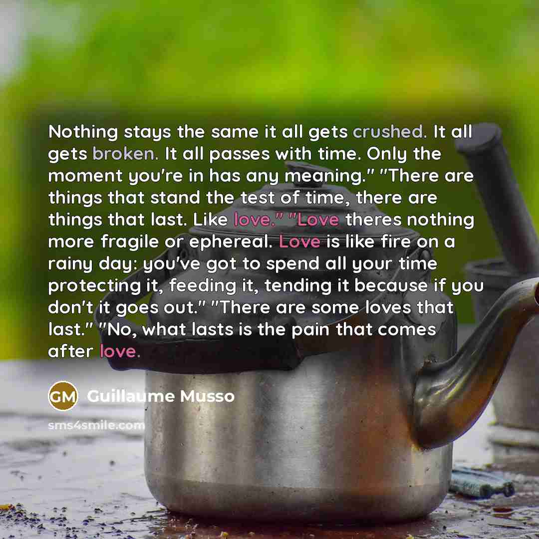 “Nothing stays the same it all gets crushed. It all gets broken. It all passes with time. Only the moment you're in has any meaning." "There are things that stand the test of time, there are things that last. Like love." "Love theres nothing more fragile or ephereal. Love is like fire on a rainy…” quote by Guillaume Musso