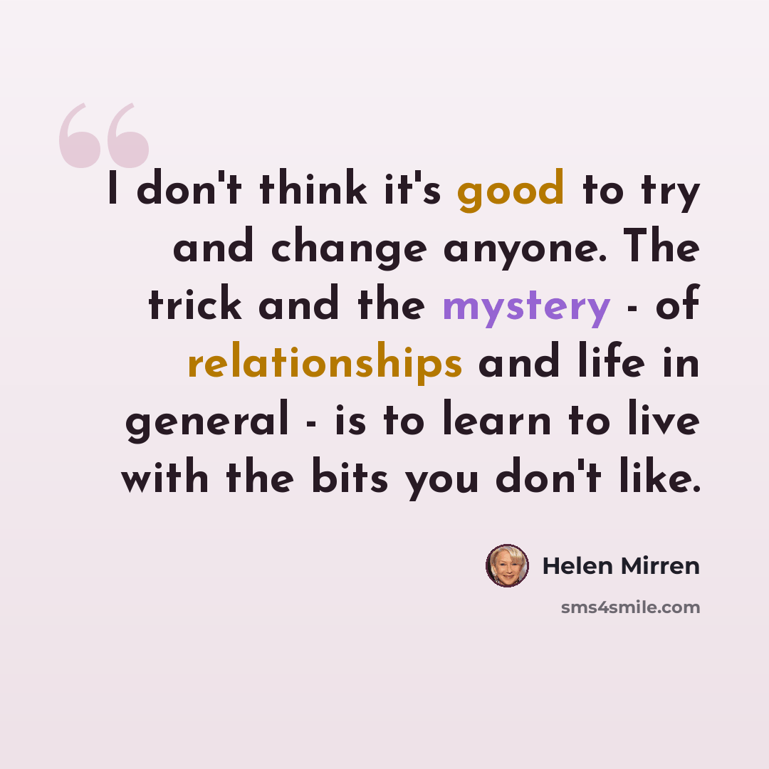 “I don't think it's good to try and change anyone. The trick and the mystery - of relationships and life in general - is to learn to live with the bits you don't like.” quote by Helen Mirren