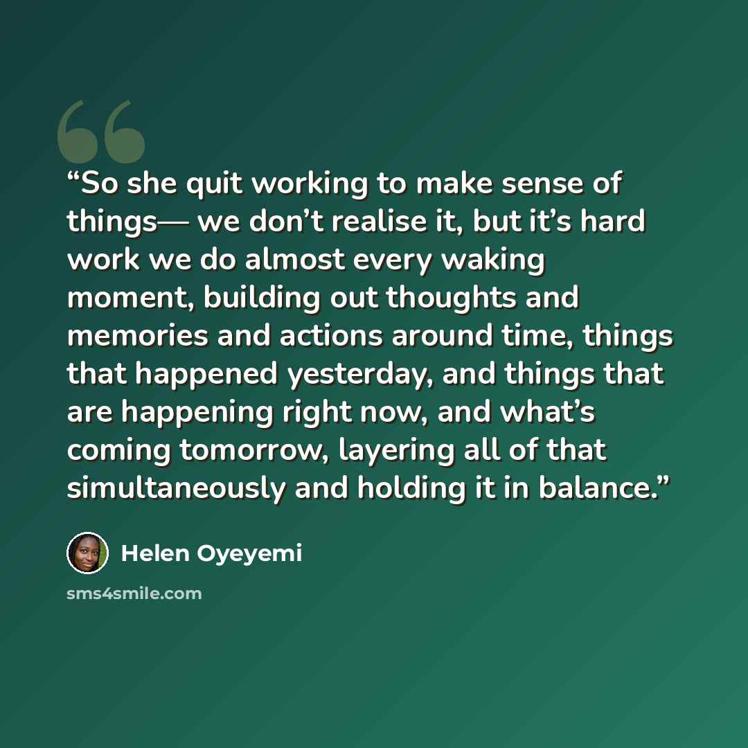“So she quit working to make sense of things— we don’t realise it, but it’s hard work we do almost every waking moment, building out thoughts and memories and actions around time, things that happened yesterday, and things that are happening right now, and what’s coming tomorrow, layering all of…” quote by Helen Oyeyemi