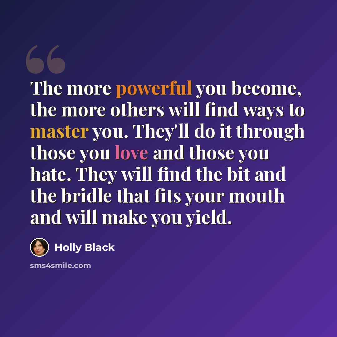 “The more powerful you become, the more others will find ways to master you. They'll do it through those you love and those you hate. They will find the bit and the bridle that fits your mouth and will make you yield.” quote by Holly Black