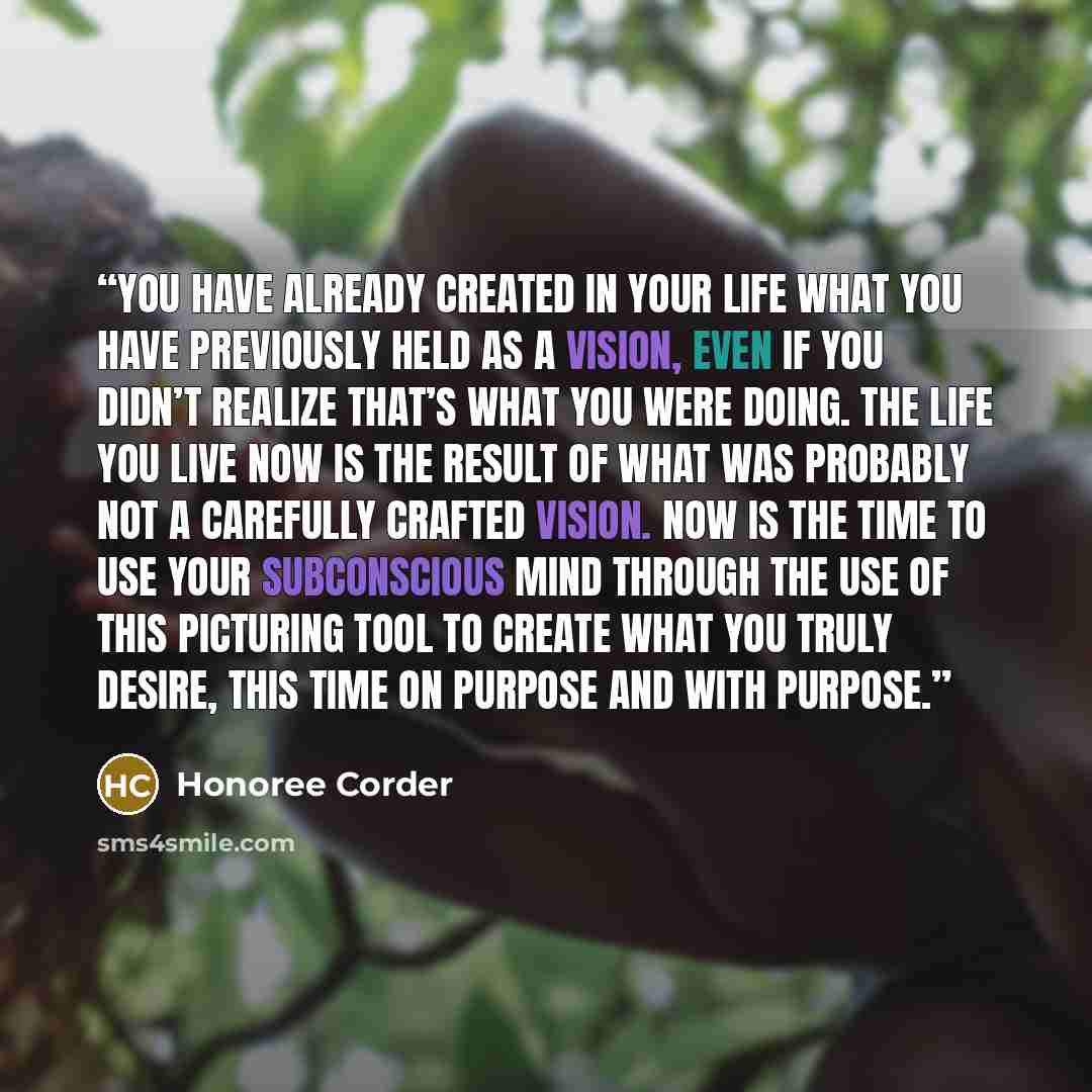 “You have already created in your life what you have previously held as a vision, even if you didn’t realize that’s what you were doing. The life you live now is the result of what was probably not a carefully crafted vision. Now is the time to use your subconscious mind through the use of this…” quote by Honoree Corder