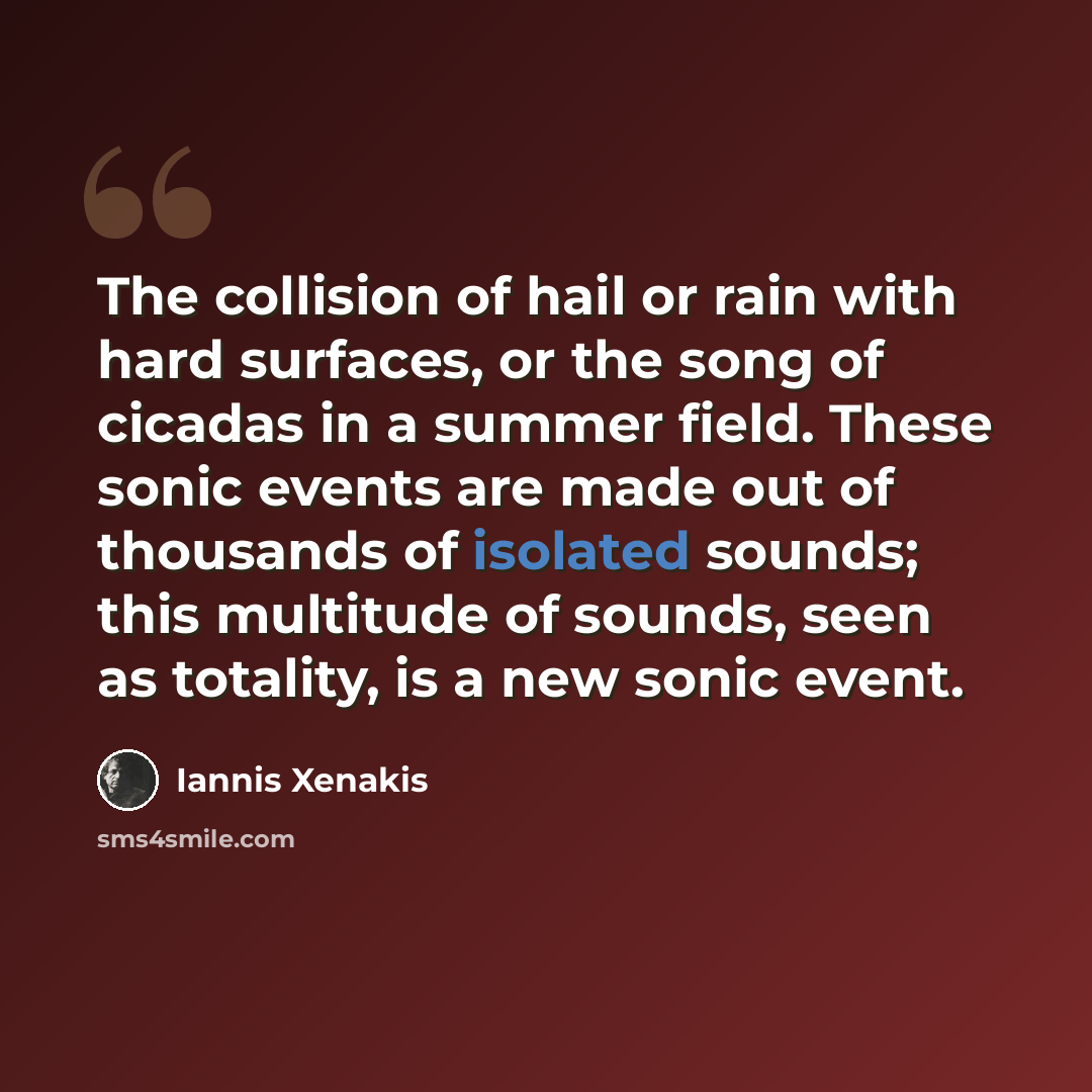 “The collision of hail or rain with hard surfaces, or the song of cicadas in a summer field. These sonic events are made out of thousands of isolated sounds; this multitude of sounds, seen as totality, is a new sonic event.” quote by Iannis Xenakis