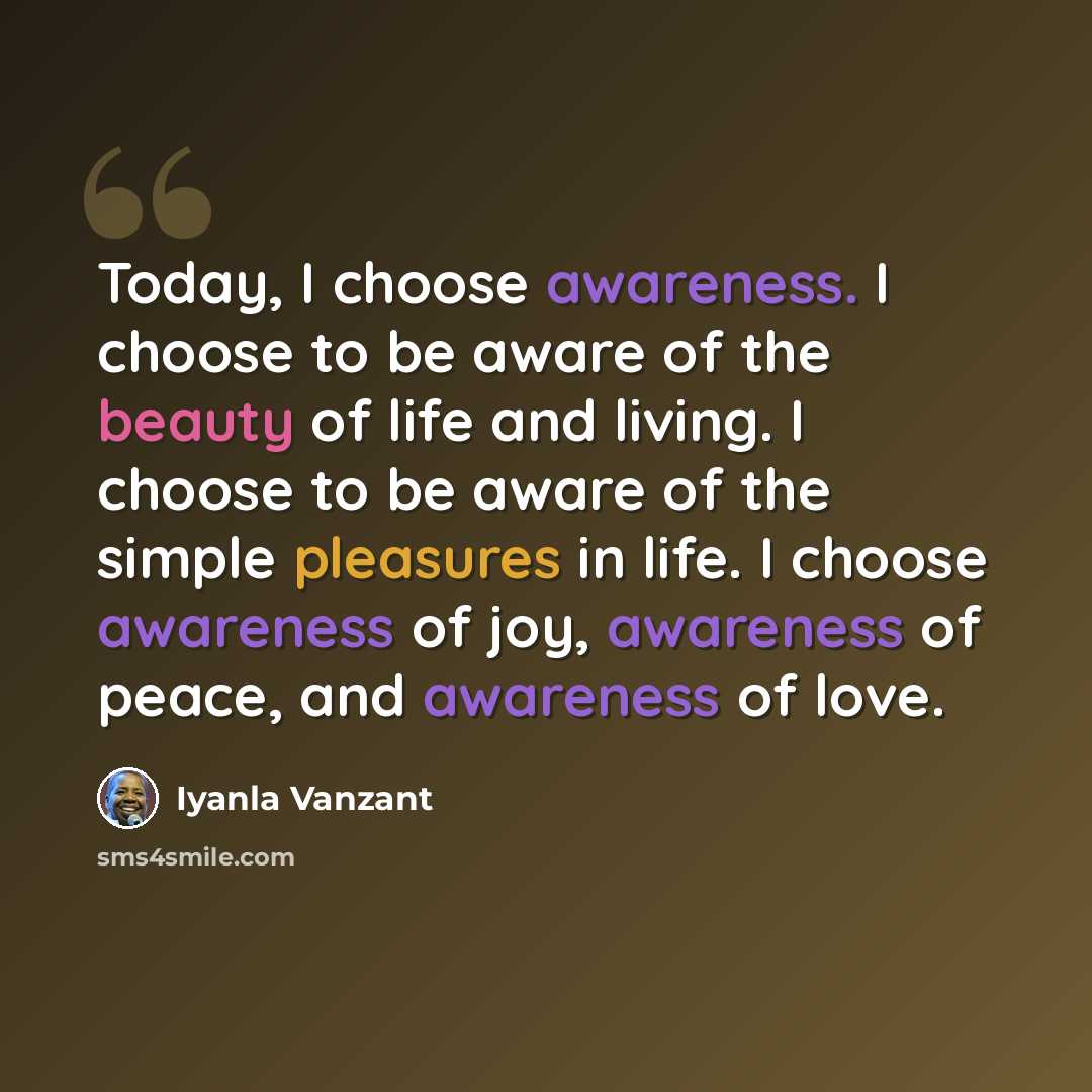 “Today, I choose awareness. I choose to be aware of the beauty of life and living. I choose to be aware of the simple pleasures in life. I choose awareness of joy, awareness of peace, and awareness of love.” quote by Iyanla Vanzant