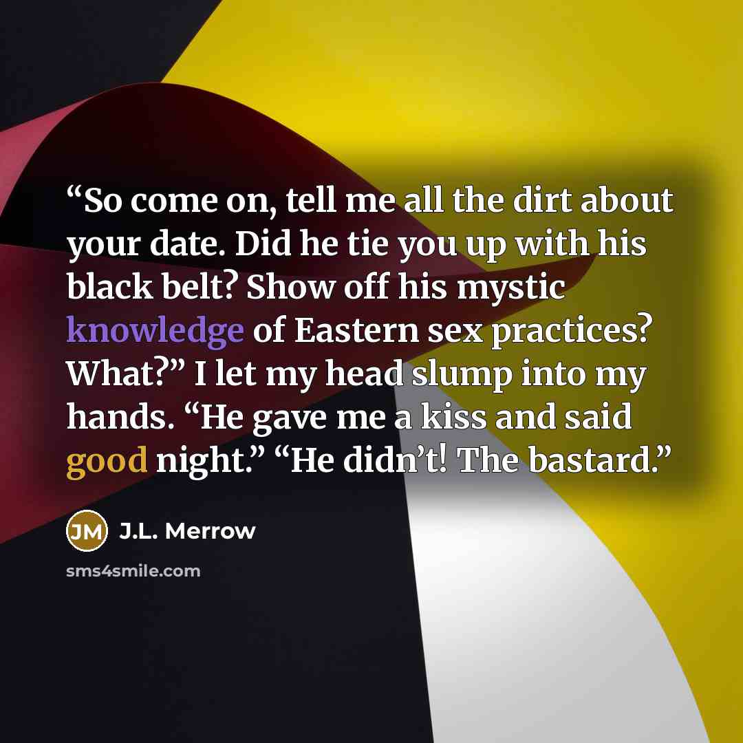 “So come on, tell me all the dirt about your date. Did he tie you up with his black belt? Show off his mystic knowledge of Eastern sex practices? What?” I let my head slump into my hands. “He gave me a kiss and said good night.” “He didn’t! The bastard.” quote by J.L. Merrow