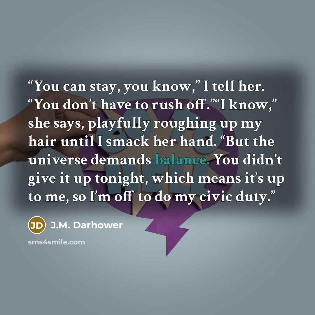 “You can stay, you know,” I tell her. “You don’t have to rush off.”“I know,” she says, playfully roughing up my hair until I smack her hand. “But the universe demands balance. You didn’t give it up tonight, which means it’s up to me, so I’m off to do my civic duty.” quote by J.M. Darhower