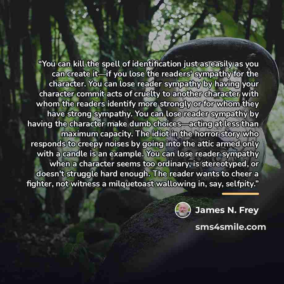 “You can kill the spell of identification just as easily as you can create it—if you lose the readers' sympathy for the character. You can lose reader sympathy by having your character commit acts of cruelty to another character with whom the readers identify more strongly or for whom they have…” quote by James N. Frey