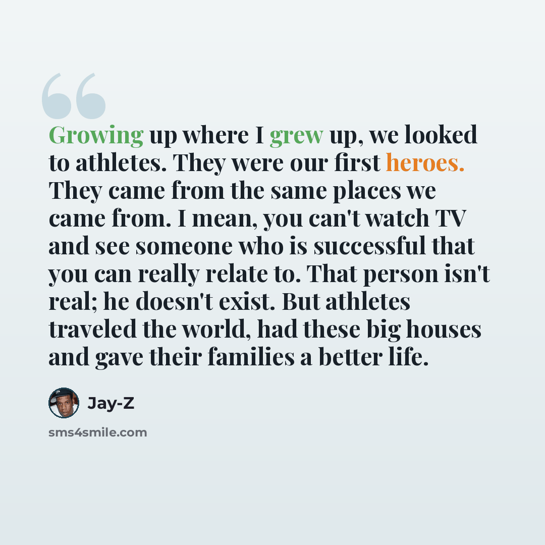 “Growing up where I grew up, we looked to athletes. They were our first heroes. They came from the same places we came from. I mean, you can't watch TV and see someone who is successful that you can really relate to. That person isn't real; he doesn't exist. But athletes traveled the world, had…” quote by Jay-Z