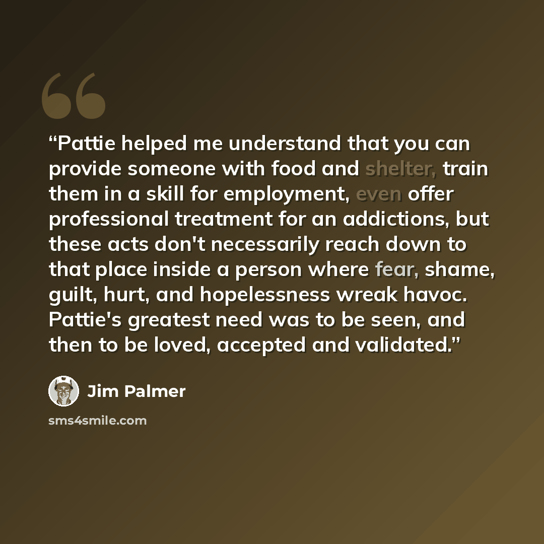 “Pattie helped me understand that you can provide someone with food and shelter, train them in a skill for employment, even offer professional treatment for an addictions, but these acts don't necessarily reach down to that place inside a person where fear, shame, guilt, hurt, and hopelessness…” quote by Jim Palmer