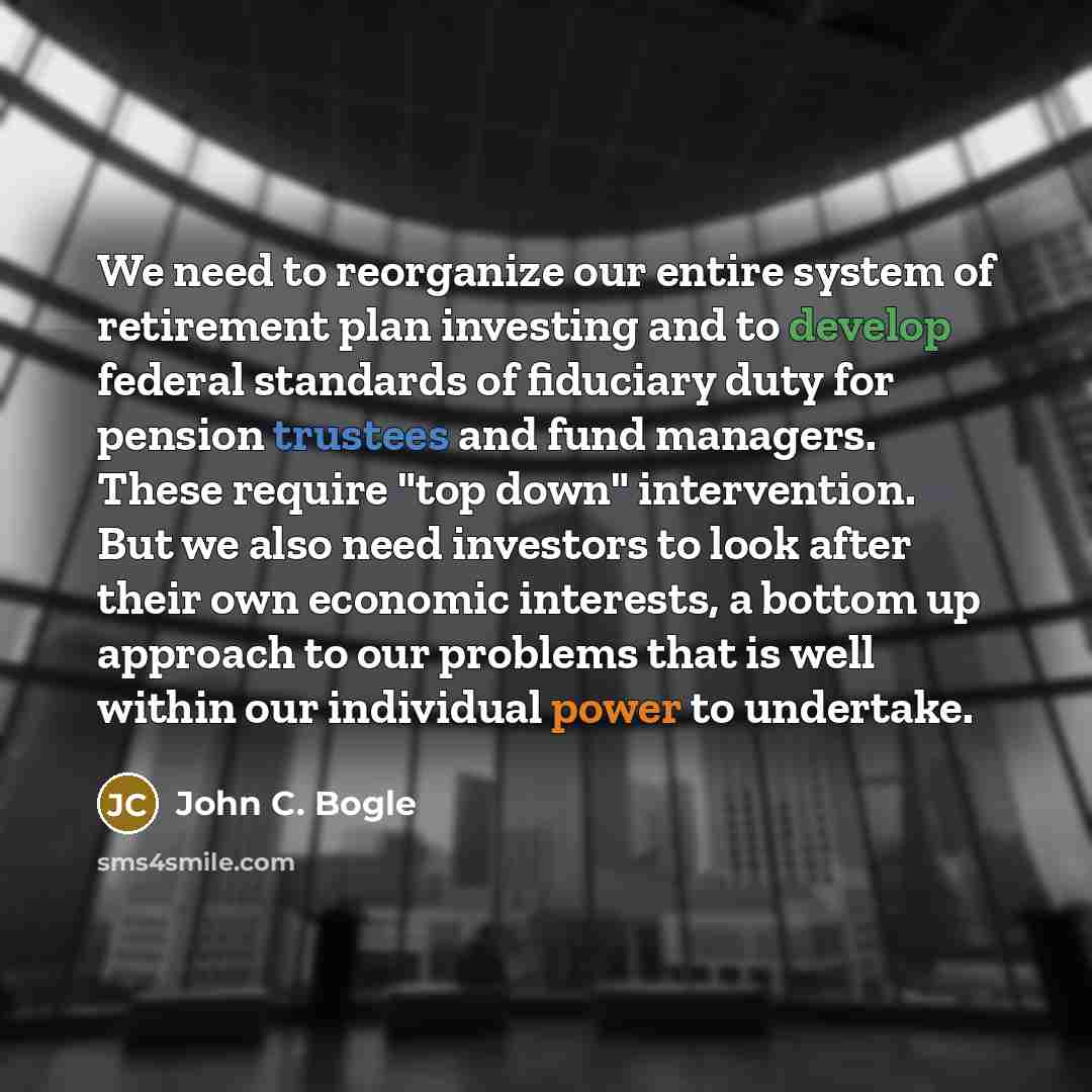 “We need to reorganize our entire system of retirement plan investing and to develop federal standards of fiduciary duty for pension trustees and fund managers. These require "top down" intervention. But we also need investors to look after their own economic interests, a bottom up approach to our…” quote by John C. Bogle