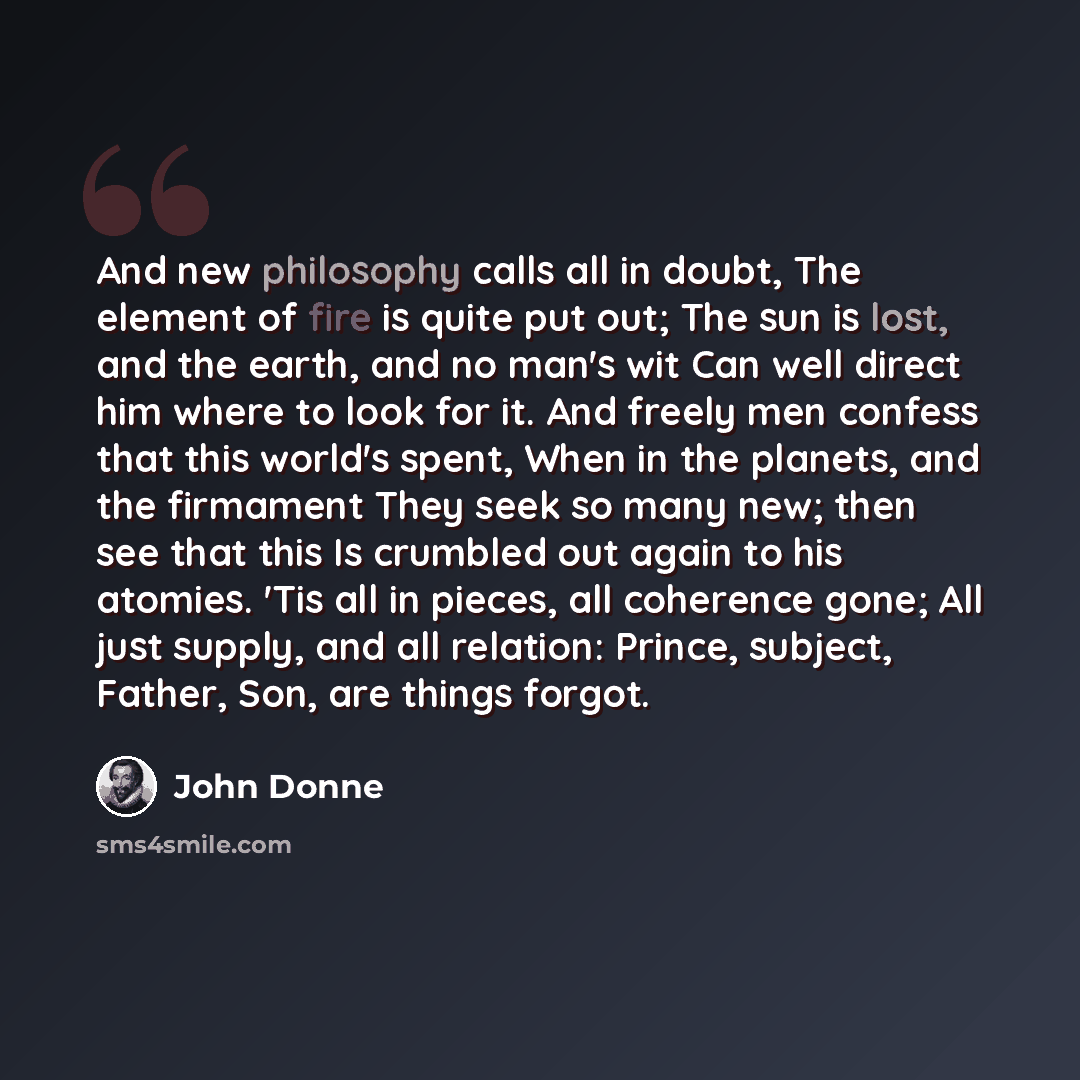 “And new philosophy calls all in doubt, The element of fire is quite put out; The sun is lost, and the earth, and no man's wit Can well direct him where to look for it. And freely men confess that this world's spent, When in the planets, and the firmament They seek so many new; then see that this…” quote by John Donne
