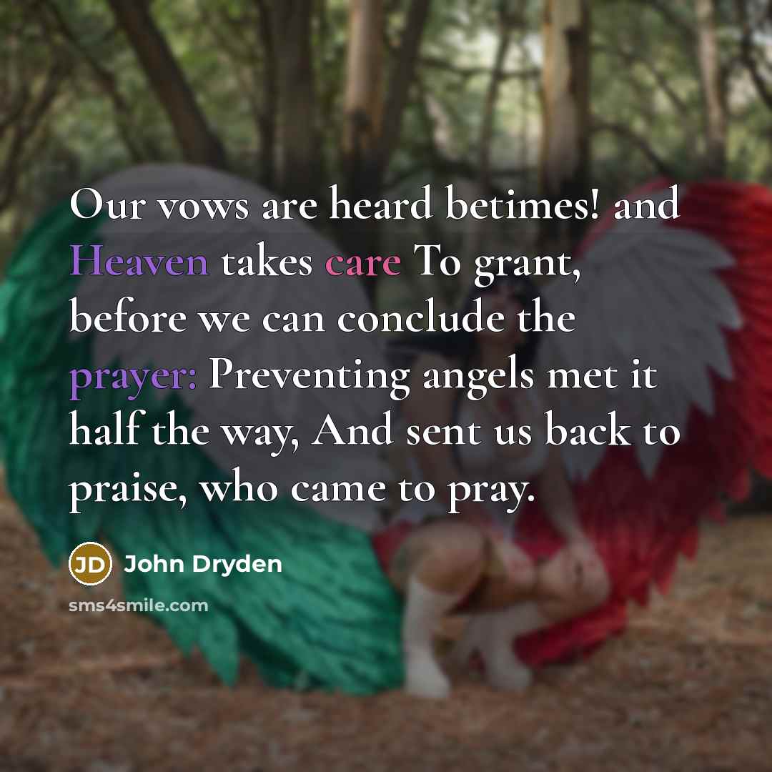 “Our vows are heard betimes! and Heaven takes care To grant, before we can conclude the prayer: Preventing angels met it half the way, And sent us back to praise, who came to pray.” quote by John Dryden