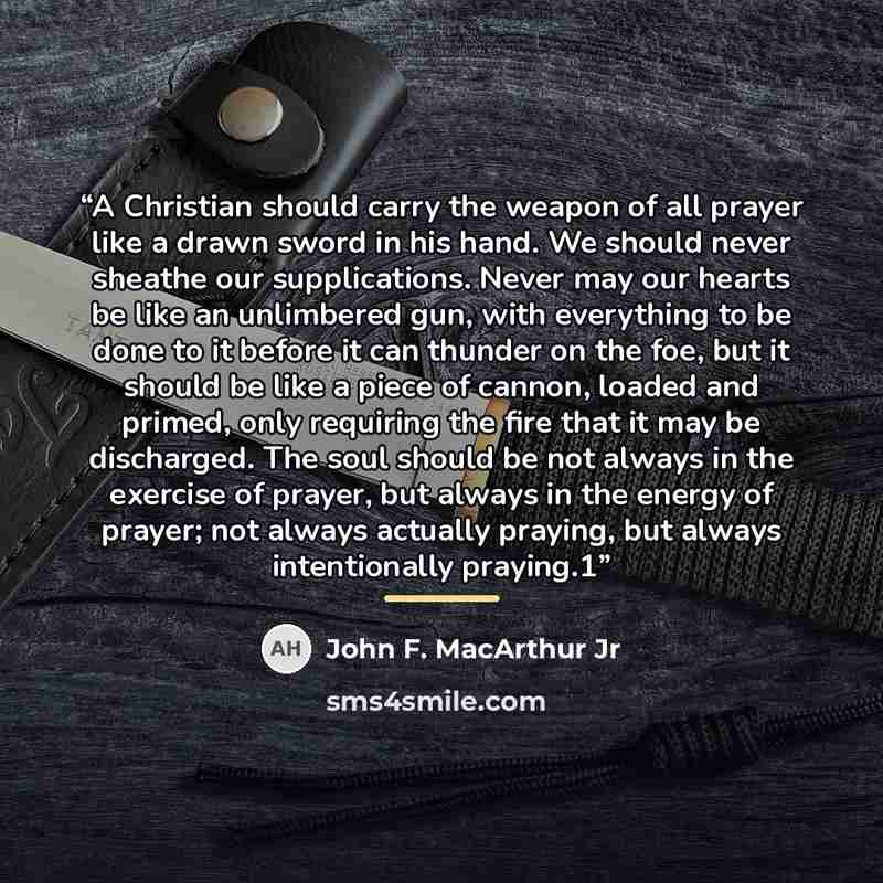 “A Christian should carry the weapon of all prayer like a drawn sword in his hand. We should never sheathe our supplications. Never may our hearts be like an unlimbered gun, with everything to be done to it before it can thunder on the foe, but it should be like a piece of cannon, loaded and…” quote by John F. MacArthur Jr